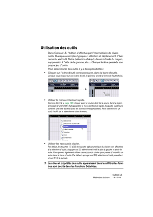 Page 149CUBASE LEMéthodes de base 14 – 149
Utilisation des outils
Dans Cubase LE, l’édition s’effectue par l’intermédiaire de divers 
outils. Quelques exemples typiques : sélection et déplacement d’évé-
nements via l’outil flèche (sélection d’objet), dessin à l’aide du crayon, 
suppression à l’aide de la gomme, etc… Chaque fenêtre possède son 
propre jeu d’outils.
Pour sélectionner des outils il y a deux possibilités :
•Cliquer sur l’icône d’outil correspondante, dans la barre d’outils.
Lorsque vous cliquez sur...