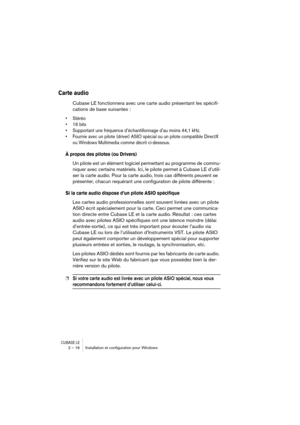 Page 16 
CUBASE LE
 
2 – 16 Installation et conﬁguration pour Windows 
Carte audio
 
Cubase LE fonctionnera avec une carte audio présentant les spécifi-
cations de base suivantes : 
• Stéréo
• 16 bits
• Supportant une fréquence d’échantillonnage d’au moins 44,1 kHz.
• Fournie avec un pilote (driver) ASIO spécial ou un pilote compatible DirectX 
ou Windows Multimedia comme décrit ci-dessous.
 
À propos des pilotes (ou Drivers)
 
Un pilote est un élément logiciel permettant au programme de commu-
niquer avec...