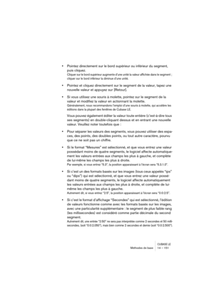 Page 151CUBASE LEMéthodes de base 14 – 151
•Pointez directement sur le bord supérieur ou inférieur du segment, 
puis cliquez.
Cliquer sur le bord supérieur augmente d’une unité la valeur affichée dans le segment ; 
cliquer sur le bord inférieur la diminue d’une unité.
•Pointez et cliquez directement sur le segment de la valeur, tapez une 
nouvelle valeur et appuyez sur [Retour].
•Si vous utilisez une souris à molette, pointez sur le segment de la 
valeur et modifiez la valeur en actionnant la molette....