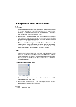 Page 156CUBASE LE14 – 156 Méthodes de base
Techniques de zoom et de visualisation
Défilement
Si la fenêtre active n’est pas assez grande pour en faire apparaître tout 
le contenu, vous pouvez la faire défiler avec les barres de défilement 
standard. Toutefois, si vous utilisez une souris à molette, il existe deux 
autres façons de se déplacer dans la fenêtre :
•Faire tourner la molette permet de faire défiler la fenêtre verticalement.
Pour la faire défiler horizontalement, il suffit de maintenir enfoncée la...