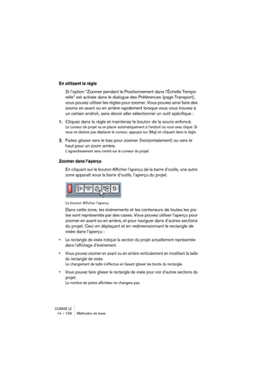 Page 158CUBASE LE14 – 158 Méthodes de base
En utilisant la règle
Si l’option “Zoomer pendant le Positionnement dans l’Échelle Tempo-
relle” est activée dans le dialogue des Préférences (page Transport), 
vous pouvez utiliser les règles pour zoomer. Vous pouvez ainsi faire des 
zooms en avant ou en arrière rapidement lorsque vous vous trouvez à 
un certain endroit, sans devoir aller sélectionner un outil spécifique :
1.Cliquez dans la règle et maintenez le bouton de la souris enfoncé.
Le curseur de projet va se...