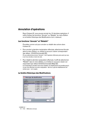 Page 162CUBASE LE14 – 162 Méthodes de base
Annulation d’opérations
Dans Cubase LE, vous pouvez annuler les 10 dernières opérations. Il 
suffit d’utiliser les fonctions “Annuler” ou “Rétablir” du menu Édition 
ou la fenêtre Historique des Modifications (voir ci-dessus).
Les fonctions “Annuler” et “Rétablir”
Procédez comme suit pour annuler ou rétablir des actions dans 
Cubase LE :
•Pour annuler la dernière manipulation effectuée, sélectionnez Annuler 
dans le menu Édition, ou utilisez le raccourci clavier...