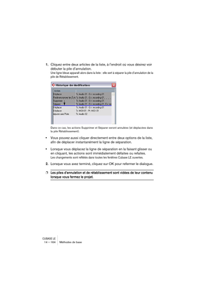 Page 164CUBASE LE14 – 164 Méthodes de base
1.Cliquez entre deux articles de la liste, à l’endroit où vous désirez voir 
débuter la pile d’annulation.
Une ligne bleue apparaît alors dans la liste : elle sert à séparer la pile d’annulation de la 
pile de Rétablissement.
Dans ce cas, les actions Supprimer et Séparer seront annulées (et déplacées dans 
la pile Rétablissement).
•Vous pouvez aussi cliquer directement entre deux options de la liste, 
afin de déplacer instantanément la ligne de séparation.
•Lorsque vous...