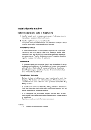 Page 18 
CUBASE LE
 
2 – 18 Installation et conﬁguration pour Windows 
Installation du matériel
 
Installation de la carte audio et de son pilote
 
1. 
Installez la carte audio et ses accessoires dans l’ordinateur, comme 
indiqué dans la documentation de la carte. 
2. 
Installez le pilote requis pour la carte audio. 
Trois types de pilotes peuvent être employés : des pilotes ASIO spécifiques à chaque 
carte, des pilotes DirectX et des pilotes Windows Multimedia.
 
Pilote ASIO spécifique
 
Si votre carte audio...