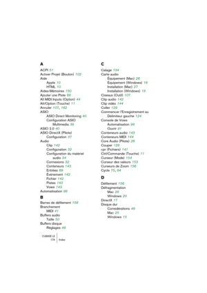 Page 174CUBASE LE174 Index
A
ACPI 51
Activer Projet (Bouton)
 102
Aide
Apple
 10
HTML
 10
Aides-Mémoires
 150
Ajouter une Piste
 68
All MIDI Inputs (Option)
 44
Alt/Option (Touche)
 11
Annuler
 107, 162
ASIO
ASIO Direct Monitoring
 40
Configuration ASIO 
Multimedia
 38
ASIO 2.0
 40
ASIO DirectX (Pilote)
Configuration
 37
Audio
Clip
 142
Configuration
 32
Configuration du matériel
audio
 34
Connexions
 32
Conteneurs
 143
Entrées
 69
Événement
 142
Fichier
 142
Pistes
 143
Voies
 143
Automatisation
 98
B
Barres de...