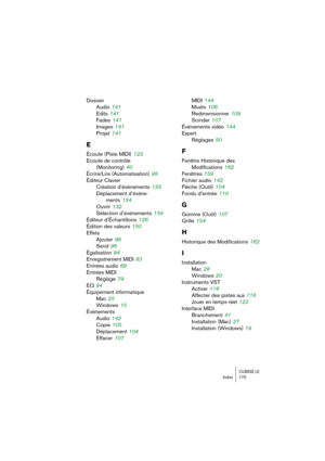 Page 175CUBASE LEIndex 175
Dossier
Audio
 141
Edits
 141
Fades
 141
Images
 141
Projet
 141
E
Écoute (Piste MIDI) 123
Ecoute de contrôle 
(Monitoring)
 40
Écrire/Lire (Automatisation)
 98
Éditeur Clavier
Création d’événements
 133
Déplacement d’événe-
ments
 134
Ouvrir
 132
Sélection d’événements
 134
Éditeur d’Échantillons
 126
Édition des valeurs
 150
Effets
Ajouter
 96
Send
 96
Égalisation
 94
Enregistrement MIDI
 83
Entrées audio
 69
Entrées MIDI
Réglage
 79
EQ
 94
Équipement informatique
Mac
 25
Windows...