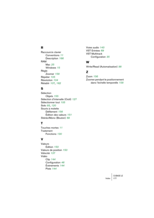 Page 177CUBASE LEIndex 177
R
Raccourcis clavier
Conventions
 11
Description
 166
RAM
Mac
 25
Windows
 15
Règle
Zoomer
 158
Répéter
 105
Résolution
 104
Rétablir
 107, 162
S
Sélection
Objets
 155
Sélection d’intervalle (Outil)
 127
Sélectionner tout
 105
Solo
 93, 120
Souris à molette
Défilement
 156
Édition des valeurs
 151
Stéréo/Mono (Bouton)
 69
T
Touches mortes 11
Traitement
Fonctions
 130
V
Valeurs
Édition
 150
Valeurs de position
 150
Vélocité
 137
Vidéo
Clip
 144
Configuration
 46
Événements
 144
Piste...