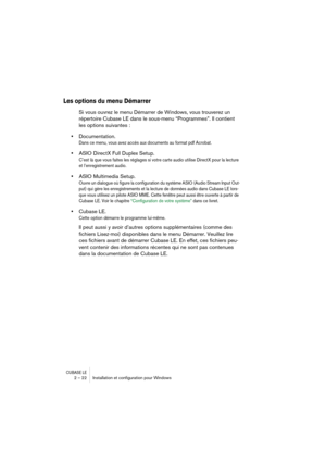 Page 22CUBASE LE2 – 22 Installation et conﬁguration pour Windows
Les options du menu Démarrer
Si vous ouvrez le menu Démarrer de Windows, vous trouverez un 
répertoire Cubase LE dans le sous-menu “Programmes”. Il contient 
les options suivantes :
•Documentation.
Dans ce menu, vous avez accès aux documents au format pdf Acrobat.
•ASIO DirectX Full Duplex Setup.
C’est là que vous faites les réglages si votre carte audio utilise DirectX pour la lecture 
et l’enregistrement audio.
•ASIO Multimedia Setup.
Ouvre un...