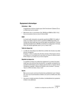 Page 25CUBASE LEInstallation et conﬁguration pour Mac OS X 3 – 25
Équipement informatique
Ordinateur – Mac
L’équipement minimum absolu pour faire fonctionner Cubase LE sur 
un Macintosh est le suivant:
•Macintosh avec un processeur G4, 256 Mo de RAM et OS X 10.2.
Nous recommandons d’avoir au moins 512 Mo de RAM.
RAM
Le travail audio nécessite une grande quantité de RAM ! En réalité, il 
existe une relation directe entre la quantité de RAM disponible et le 
nombre de voies audio que vous pouvez gérer...