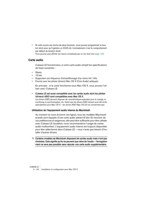 Page 26CUBASE LE3 – 26 Installation et conﬁguration pour Mac OS X
• Si votre souris est munie de deux boutons, vous pouvez programmer le bou-
ton droit pour qu’il génère un [Ctrl]-clic (normalement c’est le comportement 
par défaut du bouton droit). 
Vous pourrez ainsi afficher les menus contextuels par un clic droit (voir page 147).
Carte audio
Cubase LE fonctionnera, si votre carte audio remplit les spécifications 
de base suivantes :
• Stéréo
• 16 bits
• Supportant une fréquence d’échantillonnage d’au moins...