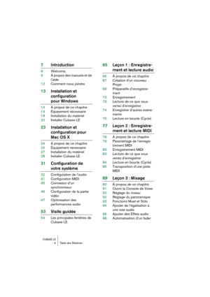 Page 4 
CUBASE LE
 
4 Table des Matières 
7Introduction 
8Welcome,
9À propos des manuels et de 
l’aide
12Comment nous joindre 
13Installation et 
configuration  
pour Windows 
14À propos de ce chapitre
14Équipement nécessaire
18Installation du matériel
20Installer Cubase LE 
23Installation et 
configuration pour  
Mac OS X 
24À propos de ce chapitre
24Équipement nécessaire
27Installation du matériel
28Installer Cubase LE 
31Configuration de  
votre système 
32Configuration de l’audio
41Configuration MIDI...