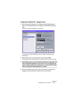 Page 35CUBASE LEConﬁguration de votre système 4 – 35
Configuration multipiste VST – réglages de base
1.Dans Cubase LE, sélectionnez “Configuration des Périphériques...” 
dans le menu Périphériques, puis cliquez sur VST Multitrack dans la 
liste.
Vérifiez que l’onglet “Configuration” est sélectionné.
Le panneau de contrôle VST Multitrack dans le dialogue Configuration des 
Périphériques.
2.Sélectionnez votre carte audio dans le menu Pilote ASIO.
Il est possible d’avoir ici plusieurs options se référant toutes à...