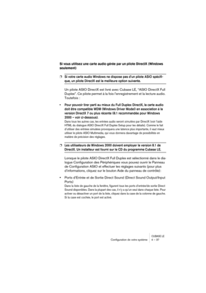 Page 37CUBASE LEConﬁguration de votre système 4 – 37
Si vous utilisez une carte audio gérée par un pilote DirectX (Windows 
seulement)
❐Si votre carte audio Windows ne dispose pas d’un pilote ASIO spécifi-
que, un pilote DirectX est la meilleure option suivante.
Un pilote ASIO DirectX est livré avec Cubase LE, “ASIO DirectX Full 
Duplex”. Ce pilote permet à la fois l’enregistrement et la lecture audio. 
Toutefois :
• Pour pouvoir tirer parti au mieux du Full Duplex DirectX, la carte audio 
doit être compatible...