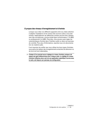 Page 39CUBASE LEConﬁguration de votre système 4 – 39
À propos des niveaux d’enregistrement et d’entrée
Lorsque vous reliez vos différents appareils entre eux, faites attention 
à adapter l’impédance et les niveaux des sources audio à ceux des 
entrées. Habituellement de différentes entrées peuvent être utilisées 
avec des microphones, comme entrée ligne consommateur (-10 dBV) 
ou professionnel (+4 dBV). Peut-être, vous pouvez aussi régler les 
caractéristiques d’entrée dans l’interface audio ou dans son panneau...