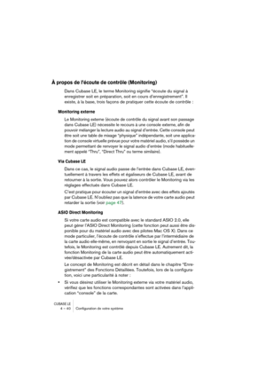 Page 40CUBASE LE4 – 40 Conﬁguration de votre système
À propos de l’écoute de contrôle (Monitoring)
Dans Cubase LE, le terme Monitoring signifie “écoute du signal à 
enregistrer soit en préparation, soit en cours d’enregistrement”. Il 
existe, à la base, trois façons de pratiquer cette écoute de contrôle :
Monitoring externe
Le Monitoring externe (écoute de contrôle du signal avant son passage 
dans Cubase LE) nécessite le recours à une console externe, afin de 
pouvoir mélanger la lecture audio au signal...