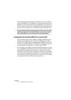 Page 42CUBASE LE4 – 42 Conﬁguration de votre système
Si vous désirez utiliser davantage d’instruments en lecture, il suffit de 
relier la prise MIDI Thru de l’expandeur à l’instrument suivant de la con-
figuration, et ainsi de suite. Dans cette configuration, vous jouerez tou-
jours le premier clavier lors de l’enregistrement. Mais vous pourrez par 
la suite, en lecture, utiliser tous vos appareils pour produire des sons.
❐Si vous prévoyez d’utiliser plus de trois sources sonores, nous vous recom-
mandons de...