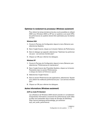 Page 51CUBASE LEConﬁguration de votre système 4 – 51
Optimiser le rendement du processeur (Windows seulement)
Pour obtenir les temps de latence les plus courts possibles en utilisant 
ASIO sous Windows 2000 ou XP (sur un système à une seule CPU), 
les performances du système doivent être optimisées pour les tâches 
de fond : 
Windows 2000
1.Ouvrez le Panneau de Configuration depuis le menu Démarrer puis 
sélectionnez Système.
2.Dans l’onglet Avancé, cliquez sur le bouton Options de Performance.
3.Dans le...