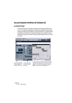 Page 54CUBASE LE5 – 54 Visite guidée
Les principales fenêtres de Cubase LE
La fenêtre Projet
La fenêtre Projet est la fenêtre principale de Cubase LE. Elle fournit 
une vue d’ensemble graphique du projet, dans laquelle vous pouvez 
naviguer et effectuer des éditions “à grande échelle”. La fenêtre Projet 
est divisée verticalement en pistes et dispose d’une échelle tempo-
relle allant de gauche à droite. Chaque projet apparaît dans une fenê-
tre Projet.
La liste des pistes 
avec divers types 
de pistes.La zone...