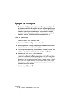 Page 66CUBASE LE6 – 66 Leçon 1 : Enregistrement et lecture audio
À propos de ce chapitre
Ce chapitre décrit, pas à pas, le processus d’enregistrement puis de 
lecture audio. Le but est de vous faire découvrir certaines des fonctions 
les plus communes, en enregistrement comme en lecture. Il est préféra-
ble d’avoir lu le chapitre “Enregistrement” des Fonctions Détaillées 
avant de se lancer dans tout enregistrement “sérieux”, car il existe de 
nombreux réglages, options et méthodes non mentionnés ici.
Avant de...