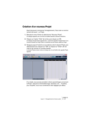 Page 67CUBASE LELeçon 1 : Enregistrement et lecture audio 6 – 67
Création d’un nouveau Projet
Avant de pouvoir commencer l’enregistrement, il faut créer un environ-
nement de travail – un Projet.
1.Déroulez le menu Fichier et sélectionnez “Nouveau Projet”.
Un dialogue apparaît, avec une liste de modèles destinés à diverses utilisations.
2.Cliquez sur l’option “Vide” de la liste, puis cliquez sur OK.
Un dialogue de type Fichier apparaît alors : il permet de spécifier l’emplacement où se 
trouvera le dossier du...