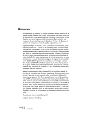 Page 8 
CUBASE LE
 
1 – 8 Introduction 
Bienvenue,
 
et félicitations, en achetant ce produit vous êtes devenu membre de la 
grande famille Cubase. Que ce soit votre premier pas dans le monde 
de la production musicale assistée par ordinateur, ou que vous veniez 
d’ajouter un nouvel équipement à votre studio. Dans tous les cas, 
vous avez désormais l’opportunité d’explorer l’univers de Cubase, le 
système de production musicale le plus populaire qui soit. 
Expérimentez par vous-même, vous constaterez combien...