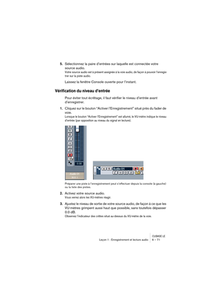 Page 71CUBASE LELeçon 1 : Enregistrement et lecture audio 6 – 71
5.Sélectionnez la paire d’entrées sur laquelle est connectée votre 
source audio.
Votre source audio est à présent assignée à la voie audio, de façon à pouvoir l’enregis-
trer sur la piste audio.
Laissez la fenêtre Console ouverte pour l’instant.
Vérification du niveau d’entrée
Pour éviter tout écrêtage, il faut vérifier le niveau d’entrée avant 
d’enregistrer.
1.Cliquez sur le bouton “Activer l’Enregistrement” situé près du fader de 
voie....