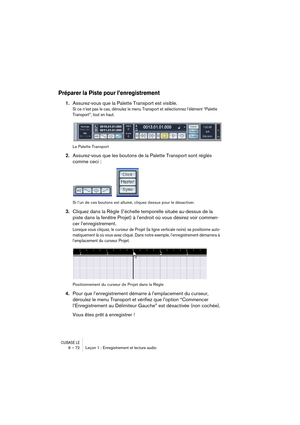 Page 72CUBASE LE6 – 72 Leçon 1 : Enregistrement et lecture audio
Préparer la Piste pour l’enregistrement
1.Assurez-vous que la Palette Transport est visible.
Si ce n’est pas le cas, déroulez le menu Transport et sélectionnez l’élément “Palette 
Transport”, tout en haut.
La Palette Transport
2.Assurez-vous que les boutons de la Palette Transport sont réglés 
comme ceci :
Si l’un de ces boutons est allumé, cliquez dessus pour le désactiver.
3.Cliquez dans la Règle (l’échelle temporelle située au-dessus de la...