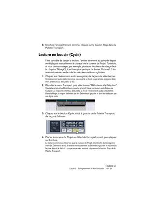 Page 75CUBASE LELeçon 1 : Enregistrement et lecture audio 6 – 75
8.Une fois l’enregistrement terminé, cliquez sur le bouton Stop dans la 
Palette Transport.
Lecture en boucle (Cycle)
Il est possible de lancer la lecture, l’arrêter et revenir au point de départ 
en déplaçant manuellement à chaque fois le curseur de Projet. Toutefois, 
si vous désirez essayer, par exemple, plusieurs fonctions de mixage (voir 
le chapitre “Mixage”), il est bien plus pratique de laisser Cubase LE lire 
automatiquement en boucle les...