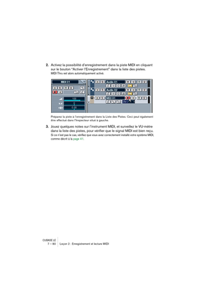 Page 80CUBASE LE7 – 80 Leçon 2 : Enregistrement et lecture MIDI
2.Activez la possibilité d’enregistrement dans la piste MIDI en cliquant 
sur le bouton “Activer l’Enregistrement” dans la liste des pistes.
MIDI Thru est alors automatiquement activé.
Préparez la piste à l’enregistrement dans la Liste des Pistes. Ceci peut également 
être effectué dans l’Inspecteur situé à gauche.
3.Jouez quelques notes sur l’instrument MIDI, et surveillez le VU-mètre 
dans la liste des pistes, pour vérifier que le signal MIDI est...