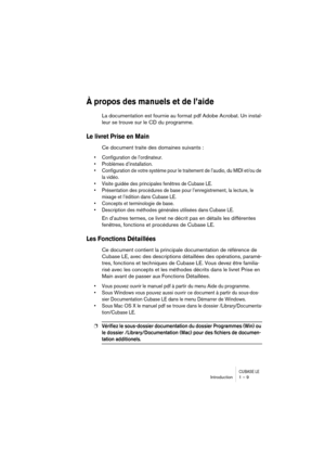 Page 9 
CUBASE LE
 
Introduction 1 – 9 
À propos des manuels et de l’aide
 
La documentation est fournie au format pdf Adobe Acrobat. Un instal-
leur se trouve sur le CD du programme. 
Le livret Prise en Main
 
Ce document traite des domaines suivants : 
• Configuration de l’ordinateur.
• Problèmes d’installation.
• Configuration de votre système pour le traitement de l’audio, du MIDI et/ou de 
la vidéo.
• Visite guidée des principales fenêtres de Cubase LE.
• Présentation des procédures de base pour...