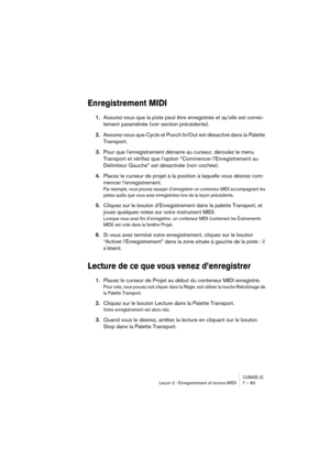 Page 83CUBASE LELeçon 2 : Enregistrement et lecture MIDI 7 – 83
Enregistrement MIDI
1.Assurez-vous que la piste peut être enregistrée et qu’elle est correc-
tement paramétrée (voir section précédente).
2.Assurez-vous que Cycle et Punch In/Out est désactivé dans la Palette 
Transport.
3.Pour que l’enregistrement démarre au curseur, déroulez le menu 
Transport et vérifiez que l’option “Commencer l’Enregistrement au 
Délimiteur Gauche” est désactivée (non cochée).
4.Placez le curseur de projet à la position à...