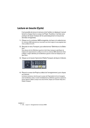 Page 84CUBASE LE7 – 84 Leçon 2 : Enregistrement et lecture MIDI
Lecture en boucle (Cycle)
Il est possible de lancer la lecture et de l’arrêter en déplaçant manuel-
lement à chaque fois le curseur de Projet. Toutefois, il est bien plus 
pratique de laisser Cubase LE lire automatiquement en boucle les 
données enregistrées.
1.Cliquez sur le conteneur MIDI enregistrée, de façon à le sélectionner.
Un conteneur MIDI sélectionné se reconnaît à son bord rouge et à ses poignées blan-
ches au début et à la fin....