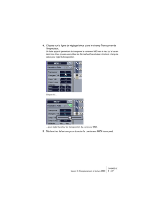 Page 87CUBASE LELeçon 2 : Enregistrement et lecture MIDI 7 – 87
4.Cliquez sur la ligne de réglage bleue dans le champ Transposer de 
l’Inspecteur.
Un fader apparaît permettant de transposer le conteneur MIDI vers le haut ou le bas en 
demi-tons. Vous pouvez aussi utiliser les flèches haut/bas situées à droite du champ de 
valeur pour régler la transposition.
Cliquez ici…
…pour régler la valeur de transposition du conteneur MIDI.
5.Déclenchez la lecture pour écouter le conteneur MIDI transposé. 