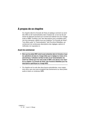 Page 90CUBASE LE8 – 90 Leçon 3 : Mixage
À propos de ce chapitre
Ce chapitre décrit la Console de Voies et explique comment se servir 
des effets et de l’automatisation dans Cubase LE. Le but est de pré-
senter les éléments de base qu’il convient de maîtriser lors d’un mixage 
audio et MIDI. Toutefois, pour des descriptions plus complètes dans 
ces trois domaines, référez-vous aux chapitres “La Console de Voies”, 
“Les effets audio” et “Automatisation” des Fonctions Détaillées, qui 
contiennent de nombreuses...