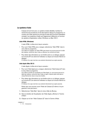 Page 10 
CUBASE LE
 
1 – 10 Introduction 
Le système d’aide
 
Cubase LE est livré avec un système d’aide détaillée, facilitant la 
recherche de procédures et de descriptions depuis le programme. Le 
contenu de l’aide reprend en principe le texte des Fonctions Détaillées 
complet. Les systèmes d’aide sont légèrement différents en fonction 
du système d’exploitation utilisé, Windows ou Mac OS X : 
Aide HTML (Windows)
 
L’aide HTML s’utilise de la façon suivante : 
• Pour ouvrir l’Aide HTML pour y naviguer,...