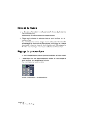 Page 92CUBASE LE8 – 92 Leçon 3 : Mixage
Réglage du niveau
1.La Console de Voies étant ouverte, activez la lecture en Cycle (voir les 
précédentes leçons).
Assurez-vous qu’une voie de console lisant un signal est visible.
2.Cliquez sur la poignée du fader de niveau, et faites-le glisser vers le 
haut ou le bas.
Vous entendrez changer le niveau du signal en cours de lecture. Les VU-mètres reflé-
teront également les modifications de niveau des pistes audio. Comme les VU-mètres 
des voies MIDI indiquent les...