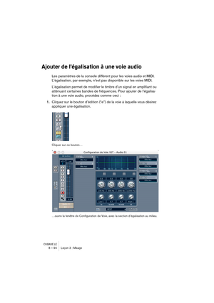 Page 94CUBASE LE8 – 94 Leçon 3 : Mixage
Ajouter de l’égalisation à une voie audio
Les paramètres de la console diffèrent pour les voies audio et MIDI. 
L’égalisation, par exemple, n’est pas disponible sur les voies MIDI.
L’égalisation permet de modifier le timbre d’un signal en amplifiant ou 
atténuant certaines bandes de fréquences. Pour ajouter de l’égalisa-
tion à une voie audio, procédez comme ceci :
1.Cliquez sur le bouton d’édition (“e”) de la voie à laquelle vous désirez 
appliquer une égalisation....