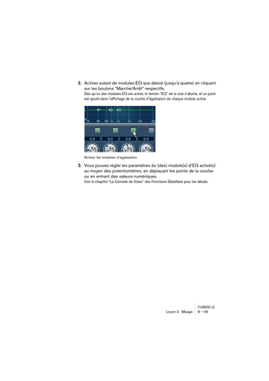 Page 95CUBASE LELeçon 3 : Mixage 8 – 95
2.Activez autant de modules EQ que désiré (jusqu’à quatre) en cliquant 
sur les boutons “Marche/Arrêt” respectifs.
Dès qu’un des modules EQ est activé, le témoin “EQ” de la voie s’allume, et un point 
est ajouté dans l’affichage de la courbe d’égalisation de chaque module activé.
Activer les modules d’égalisation.
3.Vous pouvez régler les paramètres du (des) module(s) d’EQ activé(s) 
au moyen des potentiomètres, en déplaçant les points de la courbe 
ou en entrant des...