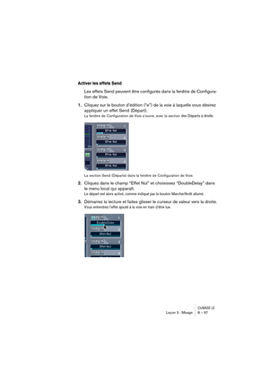 Page 97CUBASE LELeçon 3 : Mixage 8 – 97
Activer les effets Send
Les effets Send peuvent être configurés dans la fenêtre de Configura-
tion de Voie.
1.Cliquez sur le bouton d’édition (“e”) de la voie à laquelle vous désirez 
appliquer un effet Send (Départ).
La fenêtre de Configuration de Voie s’ouvre, avec la section des Départs à droite.
La section Send (Départs) dans la fenêtre de Configuration de Voie.
2.Cliquez dans le champ “Effet Nul” et choisissez “DoubleDelay” dans 
le menu local qui apparaît.
Le départ...