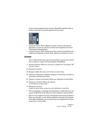 Page 99CUBASE LELeçon 3 : Mixage 8 – 99
Vous trouverez également des boutons Read/Write globaux dans la 
section commune, tout à fait à gauche de la console.
• Lorsque la fonction “Write” globale est activée, toutes les manipulations 
effectuées sur toutes les voies de la console sont enregistrées sous forme 
d’Événements d’Automatisation.
• Lorsque la fonction “Read” globale est activée, toutes les manipulations pré-
cédemment enregistrées en mode “Write” global sont restituées en lecture.
Exemple
Voici le...