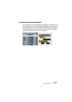 Page 105CUBASE LELes pistes répertoire 4 – 105
À propos des conteneurs répertoire
Les conteneurs d’une piste répertoire apparaissent comme des conte-
neurs répertoire, avec une représentation graphique des événements 
inclus indiquant leur position verticale et horizontale, et leur longueur 
respective. Si des couleurs de conteneurs sont utilisées, elles appa-
raissent également dans le conteneur répertoire. 