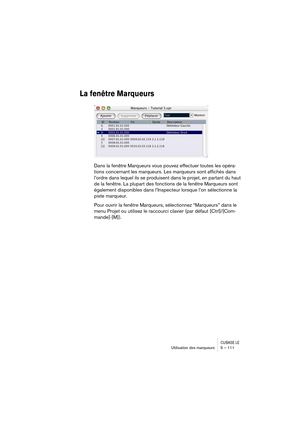 Page 111CUBASE LEUtilisation des marqueurs 5 – 111
La fenêtre Marqueurs
Dans la fenêtre Marqueurs vous pouvez effectuer toutes les opéra-
tions concernant les marqueurs. Les marqueurs sont affichés dans 
l’ordre dans lequel ils se produisent dans le projet, en partant du haut 
de la fenêtre. La plupart des fonctions de la fenêtre Marqueurs sont 
également disponibles dans l’Inspecteur lorsque l’on sélectionne la 
piste marqueur.
Pour ouvrir la fenêtre Marqueurs, sélectionnez “Marqueurs” dans le 
menu Projet ou...