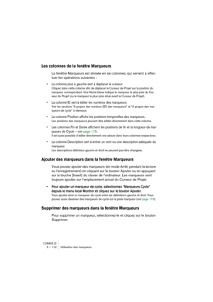Page 112CUBASE LE5 – 112 Utilisation des marqueurs
Les colonnes de la fenêtre Marqueurs 
La fenêtre Marqueurs est divisée en six colonnes, qui servent à effec-
tuer les opérations suivantes :
• La colonne plus à gauche sert à déplacer le curseur. 
Cliquez dans cette colonne afin de déplacer le Curseur de Projet sur la position du 
marqueur correspondant. Une flèche bleue indique le marqueur le plus près du Cur-
seur de Projet (ou le marqueur le plus près situé avant le Curseur de Projet).
• La colonne ID sert à...