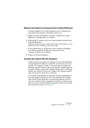 Page 113CUBASE LEUtilisation des marqueurs 5 – 113
Déplacer des positions de marqueur dans la fenêtre Marqueurs
Le bouton Déplacer de la fenêtre Marqueurs sert à “reprogrammer” 
les positions des marqueurs. Procédez comme ceci :
1.Réglez le Curseur de Projet sur la position à laquelle vous voulez 
déplacer (ou reprogrammer) un marqueur.
2.Sélectionnez le marqueur dont vous voulez changer la position dans 
la fenêtre Marqueurs.
Ne sélectionnez pas le marqueur en cliquant dans la colonne la plus à gauche, car cela...