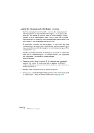 Page 114CUBASE LE5 – 114 Utilisation des marqueurs
Assigner des marqueurs aux touches du pavé numérique
Comme expliqué précédemment, les numéros des marqueurs sont 
automatiquement et séquentiellement assignés à chaque ajout de 
marqueur. Par défaut, les touches 3 à 9 du pavé numérique corres-
pondent toujours aux marqueurs 3 à 9. Donc, si vous avez plus de 6 
marqueurs dans un projet, les marqueurs assignés aux numéros 10 et 
plus ne seront pas accessibles via ces touches. 
Si vous voulez conserver tous les...