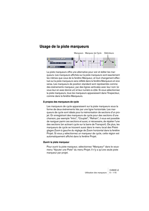 Page 115CUBASE LEUtilisation des marqueurs 5 – 115
Usage de la piste marqueurs
La piste marqueurs offre une alternative pour voir et éditer les mar-
queurs. Les marqueurs affichés sur la piste marqueurs sont exactement 
les mêmes que ceux de la fenêtre Marqueur, et tout changement effec-
tué sur la piste marqueurs sera reflété dans la fenêtre Marqueurs et vice 
versa. Les marqueurs de position standard sont représentés comme 
des événements marqueur, par des lignes verticales avec leur nom (si 
vous leur en avez...