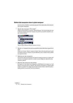 Page 116CUBASE LE5 – 116 Utilisation des marqueurs
Édition des marqueurs dans la piste marqueur
Les fonctions d’édition suivantes peuvent être exécutées directement 
sur la piste marqueur:
•Ajouter des marqueurs “À la volée”.
Utilisez la touche [Insert] ou le bouton “Ajouter Marqueur” de la liste de piste pour que 
la piste de marqueur ajoute des marqueurs de positions à la position actuelle du cur-
seur, durant la lecture. 
•Ajouter un marqueur de cycle aux positions des délimiteurs gauche et 
droit.
Cliquer...