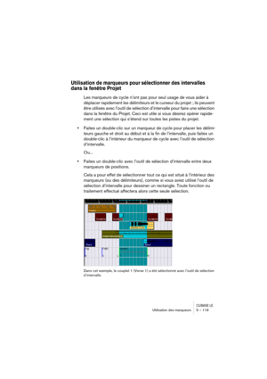 Page 119CUBASE LEUtilisation des marqueurs 5 – 119
Utilisation de marqueurs pour sélectionner des intervalles 
dans la fenêtre Projet
Les marqueurs de cycle n’ont pas pour seul usage de vous aider à 
déplacer rapidement les délimiteurs et le curseur du projet  ; ils peuvent 
être utilisés avec l’outil de sélection d’intervalle pour faire une sélection 
dans la fenêtre du Projet. Ceci est utile si vous désirez opérer rapide-
ment une sélection qui s’étend sur toutes les pistes du projet. 
•Faites un double-clic...