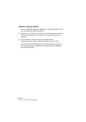 Page 120CUBASE LE5 – 120 Utilisation des marqueurs
Déplacer et copier des sections
Voici une méthode rapide pour déplacer ou copier des sections entiè-
res d’un projet (sur toutes les pistes) :
1.Cliquez sur un marqueur de cycle avec l’outil de sélection d’intervalle.
Tout ce qui, dans le projet, se trouve à l’intérieur du marqueur de cycle est alors 
sélectionné.
2.Tirez le marqueur de cycle vers une nouvelle position.
À l’intérieur de la fenêtre Projet, la sélection est déplacée à la même position.
•Si vous...