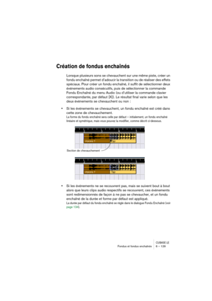 Page 129CUBASE LEFondus et fondus enchaînés 6 – 129
Création de fondus enchaînés
Lorsque plusieurs sons se chevauchent sur une même piste, créer un 
fondu enchaîné permet d’adoucir la transition ou de réaliser des effets 
spéciaux. Pour créer un fondu enchaîné, il suffit de sélectionner deux 
événements audio consécutifs, puis de sélectionner la commande 
Fondu Enchaîné du menu Audio (ou d’utiliser la commande clavier 
correspondante, par défaut [X]). Le résultat final varie selon que les 
deux événements se...